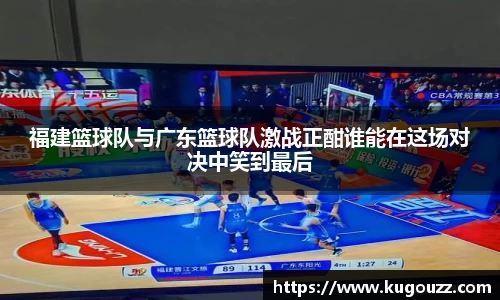 福建篮球队与广东篮球队激战正酣谁能在这场对决中笑到最后