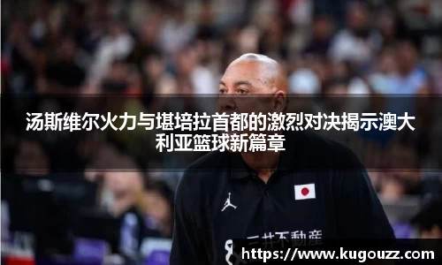 汤斯维尔火力与堪培拉首都的激烈对决揭示澳大利亚篮球新篇章